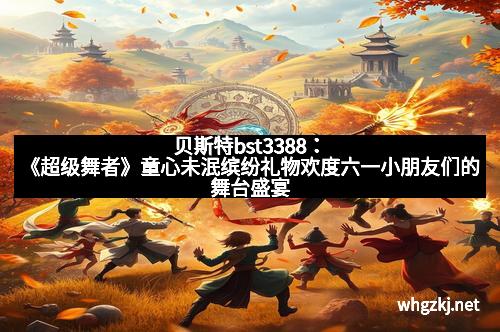 贝斯特bst3388：《超级舞者》童心未泯缤纷礼物欢度六一小朋友们的舞台盛宴